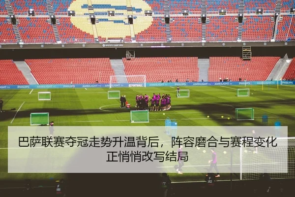 巴萨联赛夺冠走势升温背后，阵容磨合与赛程变化正悄悄改写结局 - 新闻资讯焦点报道主封面图
