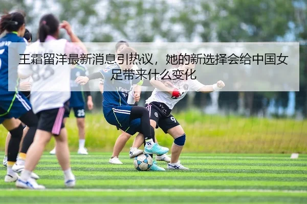王霜留洋最新消息引热议，她的新选择会给中国女足带来什么变化